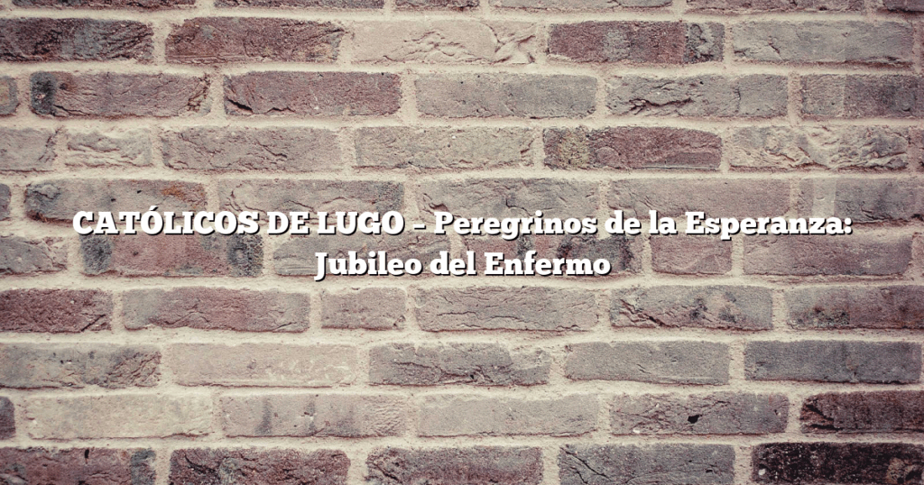 CATÓLICOS DE LUGO – Peregrinos de la Esperanza: Jubileo del Enfermo