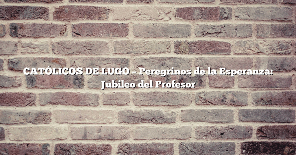 CATÓLICOS DE LUGO – Peregrinos de la Esperanza: Jubileo del Profesor
