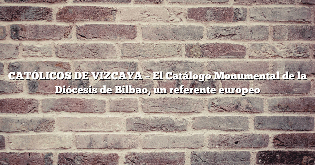 CATÓLICOS DE VIZCAYA – El Catálogo Monumental de la Diócesis de Bilbao, un referente europeo