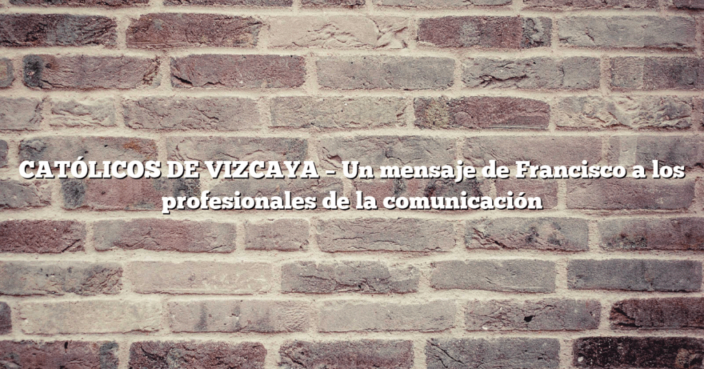 CATÓLICOS DE VIZCAYA – Un mensaje de Francisco a los profesionales de la comunicación