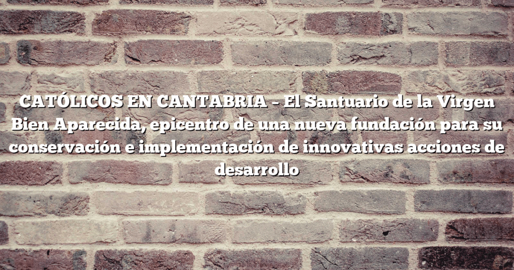 CATÓLICOS EN CANTABRIA – El Santuario de la Virgen Bien Aparecida, epicentro de una nueva fundación para su conservación e implementación de innovativas acciones de desarrollo