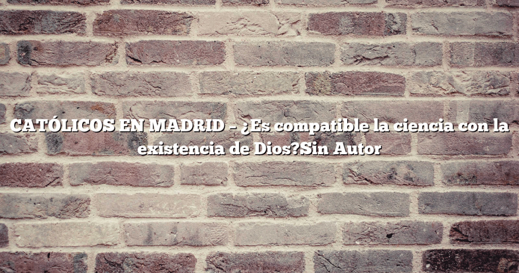CATÓLICOS EN MADRID – ¿Es compatible la ciencia con la existencia de Dios?Sin Autor