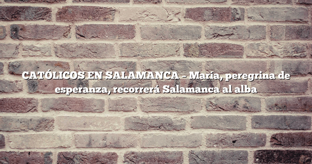 CATÓLICOS EN SALAMANCA – María, peregrina de esperanza, recorrerá Salamanca al alba