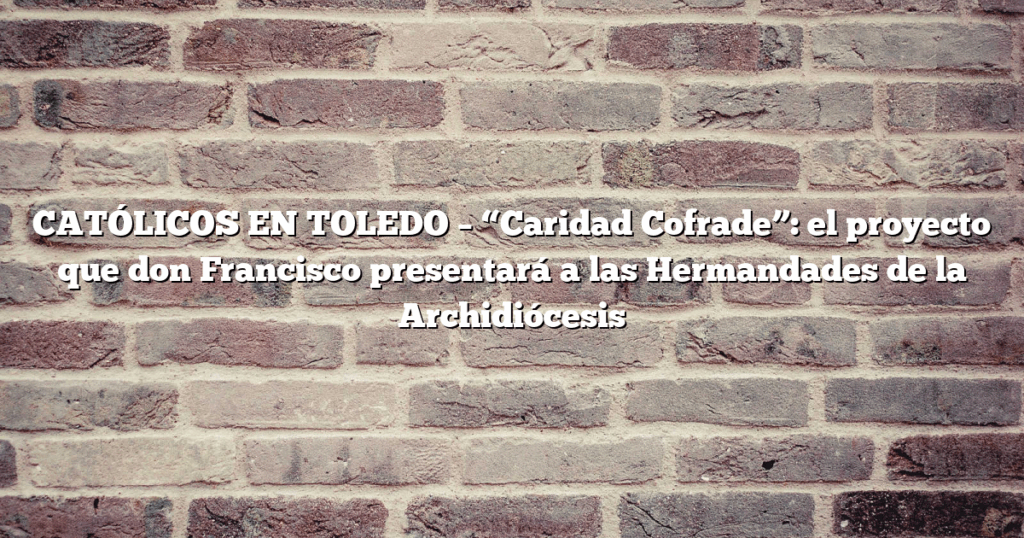 CATÓLICOS EN TOLEDO – “Caridad Cofrade”: el proyecto que don Francisco presentará a las Hermandades de la Archidiócesis