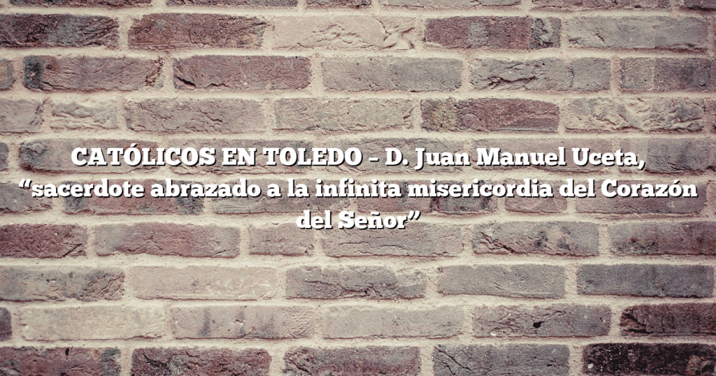CATÓLICOS EN TOLEDO – D. Juan Manuel Uceta, “sacerdote abrazado a la infinita misericordia del Corazón del Señor”