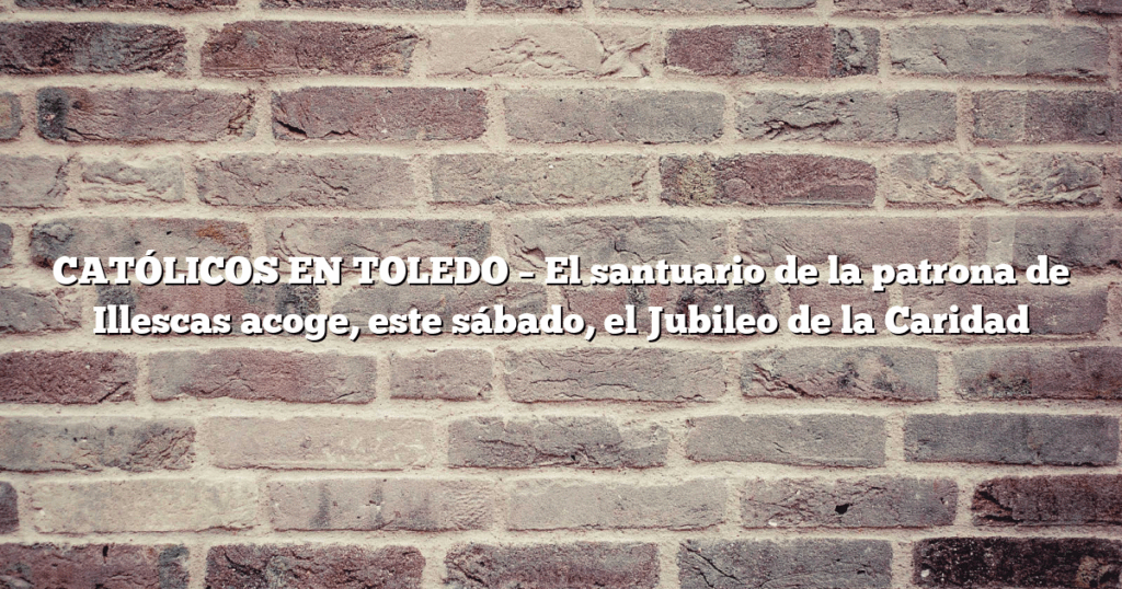 CATÓLICOS EN TOLEDO – El santuario de la patrona de Illescas acoge, este sábado, el Jubileo de la Caridad