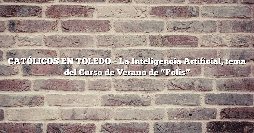 CATÓLICOS EN TOLEDO – La Inteligencia Artificial, tema del Curso de Verano de “Polis”