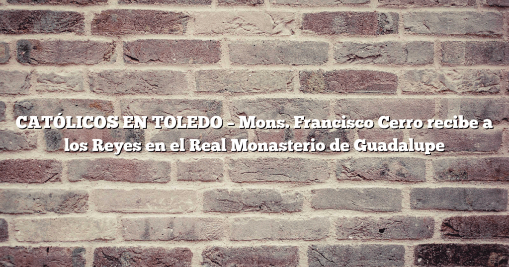 CATÓLICOS EN TOLEDO – Mons. Francisco Cerro recibe a los Reyes en el Real Monasterio de Guadalupe