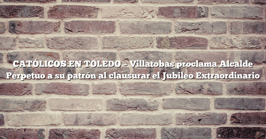 CATÓLICOS EN TOLEDO – Villatobas proclama Alcalde Perpetuo a su patrón al clausurar el Jubileo Extraordinario