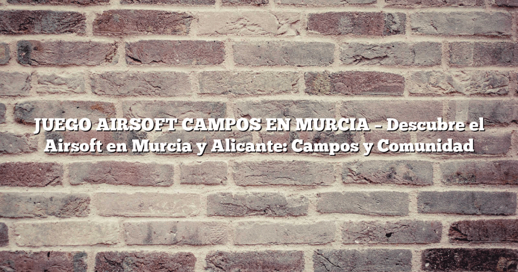 JUEGO AIRSOFT CAMPOS EN MURCIA – Descubre el Airsoft en Murcia y Alicante: Campos y Comunidad