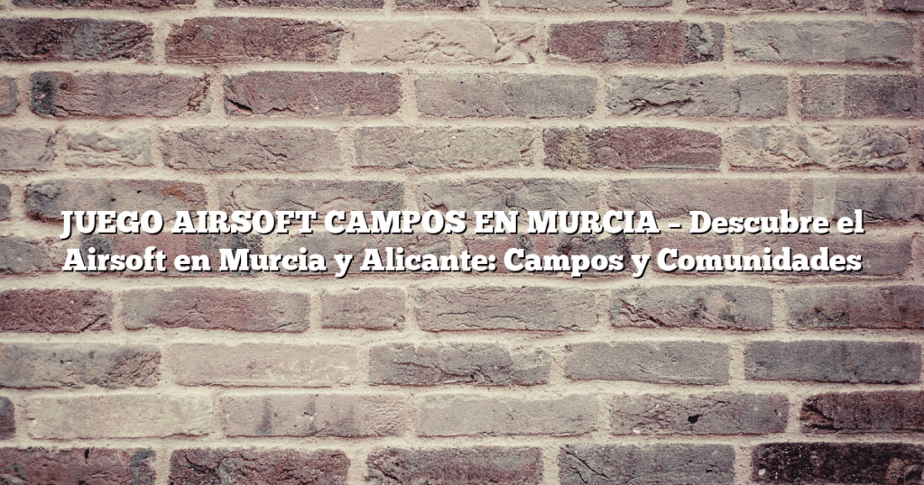 JUEGO AIRSOFT CAMPOS EN MURCIA – Descubre el Airsoft en Murcia y Alicante: Campos y Comunidades