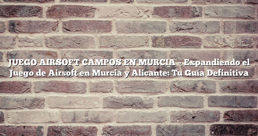 JUEGO AIRSOFT CAMPOS EN MURCIA – Expandiendo el Juego de Airsoft en Murcia y Alicante: Tu Guía Definitiva
