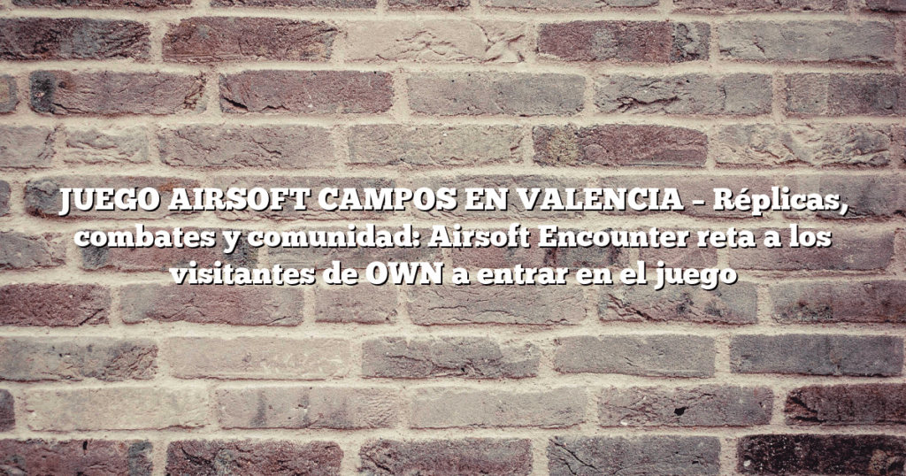 JUEGO AIRSOFT CAMPOS EN VALENCIA – Réplicas, combates y comunidad: Airsoft Encounter reta a los visitantes de OWN a entrar en el juego