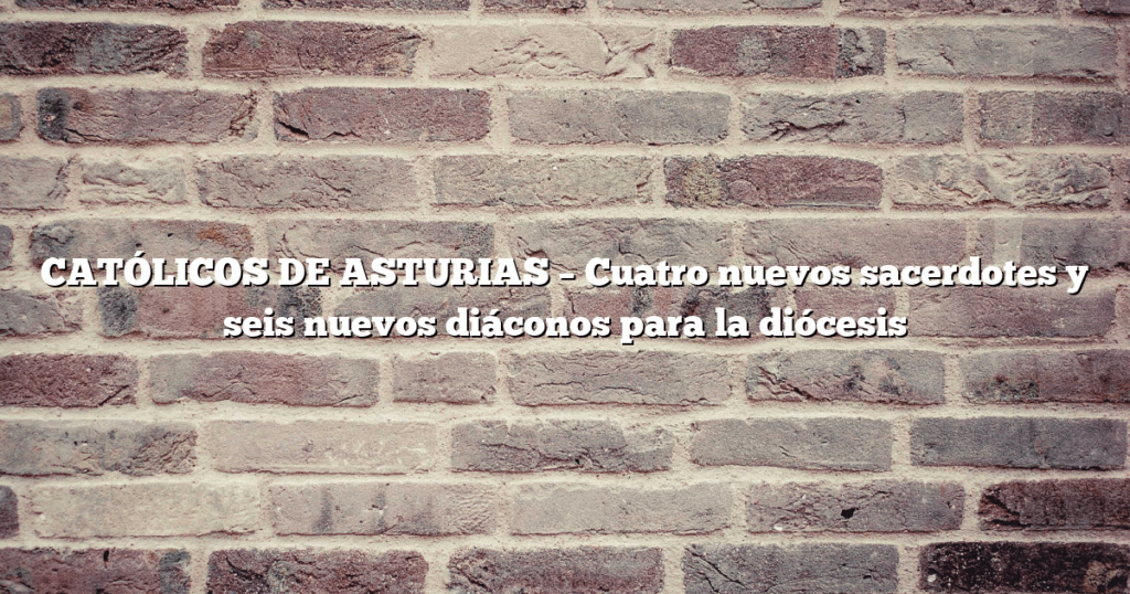 CATÓLICOS DE ASTURIAS – Cuatro nuevos sacerdotes y seis nuevos diáconos para la diócesis
