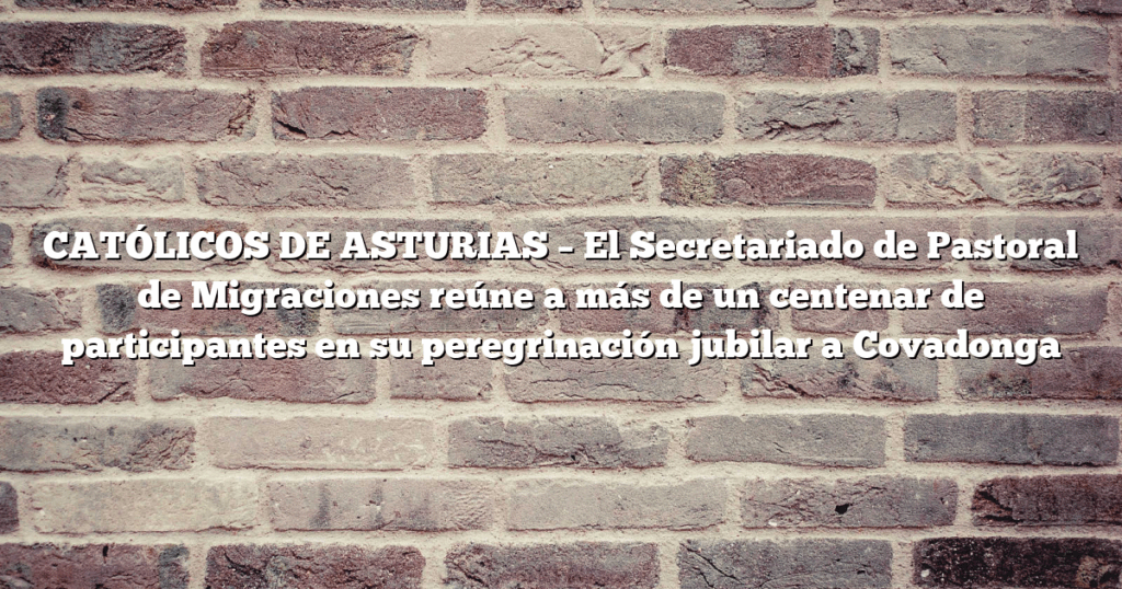 CATÓLICOS DE ASTURIAS – El Secretariado de Pastoral de Migraciones reúne a más de un centenar de participantes en su peregrinación jubilar a Covadonga