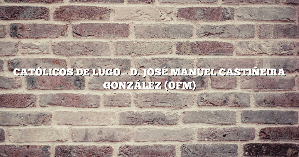 CATÓLICOS DE LUGO – D. JOSÉ MANUEL CASTIÑEIRA GONZÁLEZ (OFM)