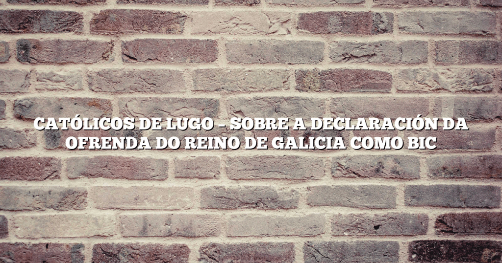 CATÓLICOS DE LUGO – SOBRE A DECLARACIÓN DA OFRENDA DO REINO DE GALICIA COMO BIC