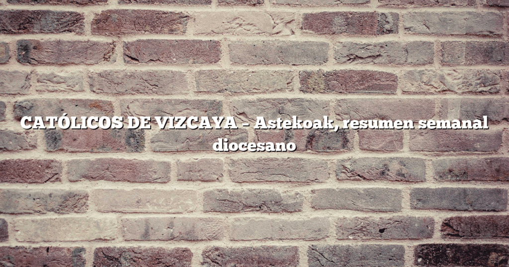 CATÓLICOS DE VIZCAYA – Astekoak, resumen semanal diocesano