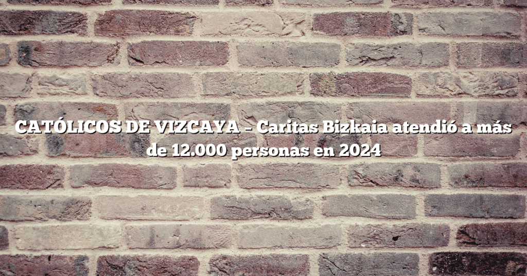 CATÓLICOS DE VIZCAYA – Caritas Bizkaia atendió a más de 12.000 personas en 2024