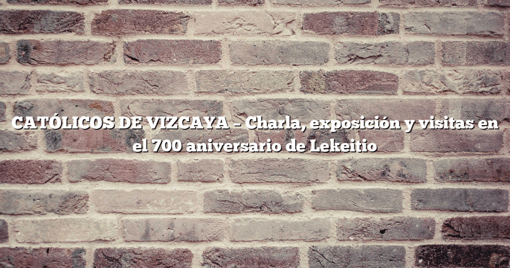 CATÓLICOS DE VIZCAYA – Charla, exposición y visitas en el 700 aniversario de Lekeitio
