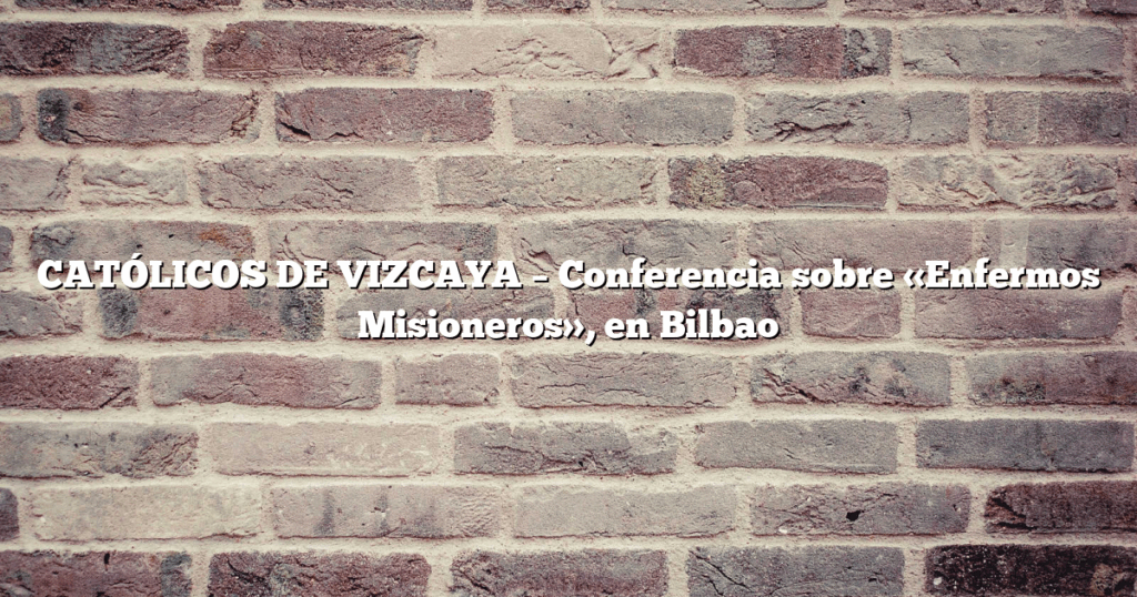 CATÓLICOS DE VIZCAYA – Conferencia sobre «Enfermos Misioneros», en Bilbao