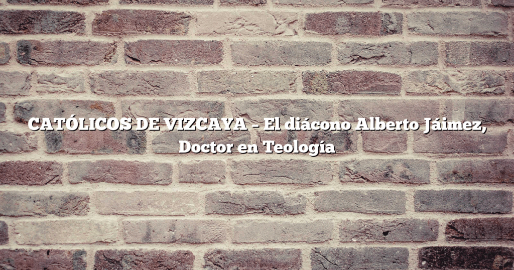 CATÓLICOS DE VIZCAYA – El diácono Alberto Jáimez, Doctor en Teología