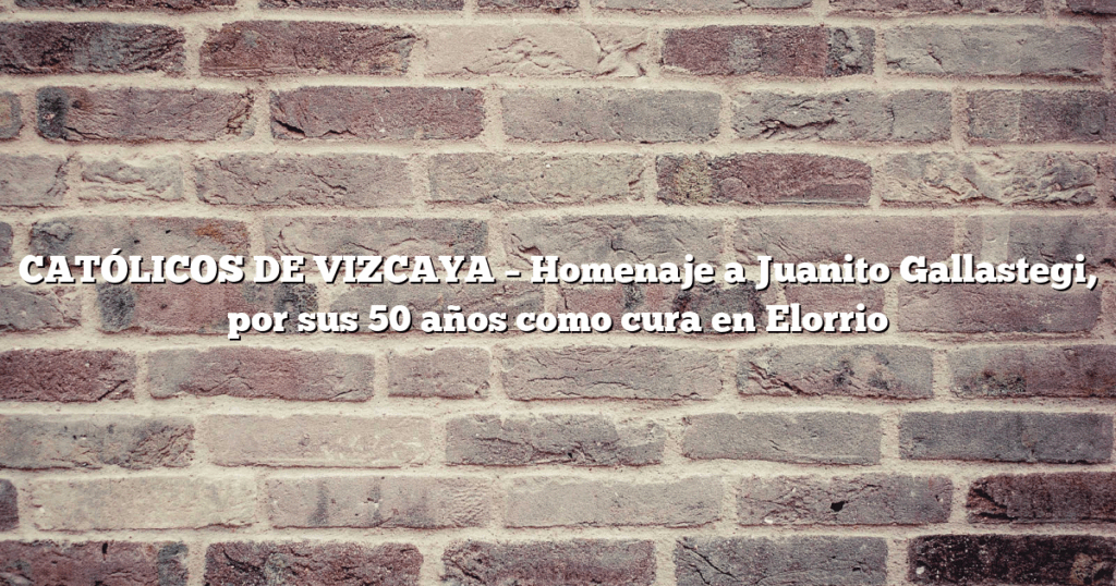 CATÓLICOS DE VIZCAYA – Homenaje a Juanito Gallastegi, por sus 50 años como cura en Elorrio