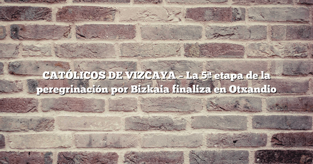 CATÓLICOS DE VIZCAYA – La 5ª etapa de la peregrinación por Bizkaia finaliza en Otxandio