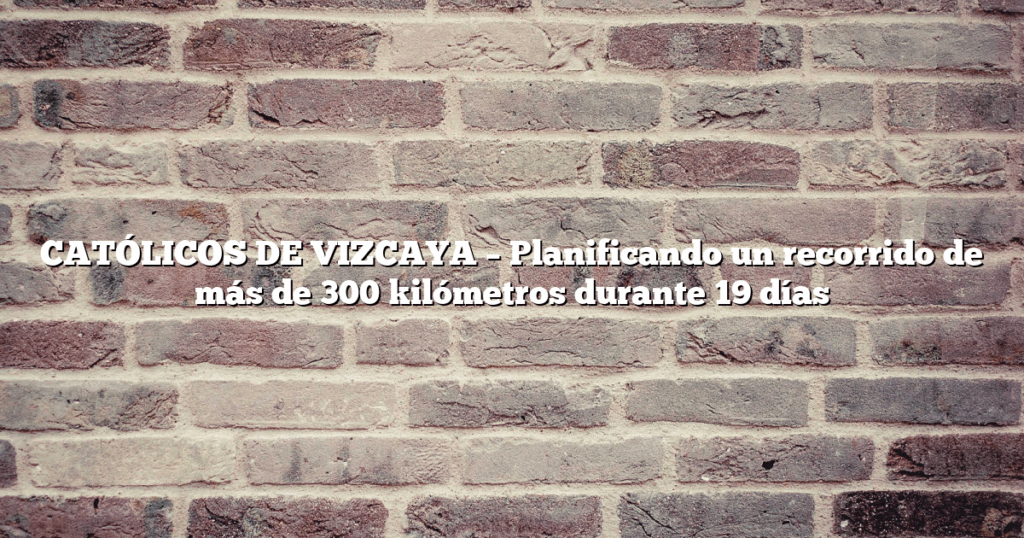 CATÓLICOS DE VIZCAYA – Planificando un recorrido de más de 300 kilómetros durante 19 días