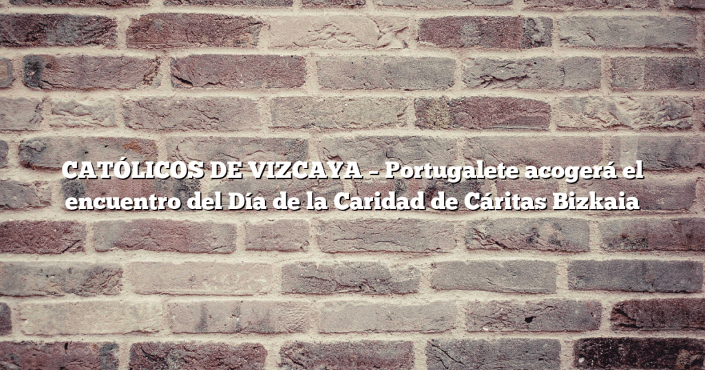 CATÓLICOS DE VIZCAYA – Portugalete acogerá el encuentro del Día de la Caridad de Cáritas Bizkaia