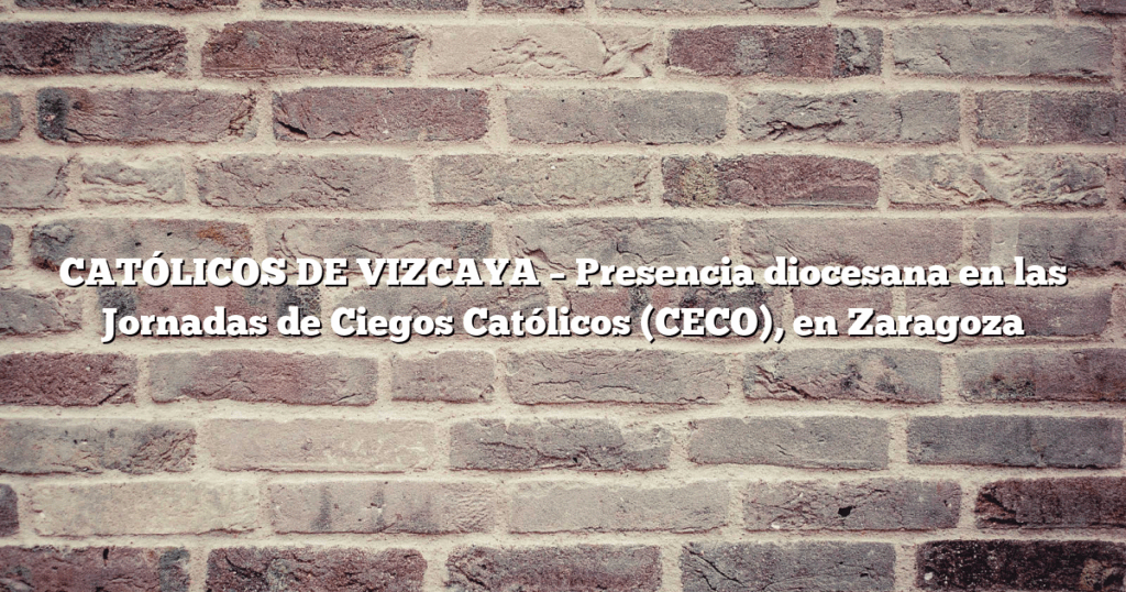 CATÓLICOS DE VIZCAYA – Presencia diocesana en las Jornadas de Ciegos Católicos (CECO), en Zaragoza