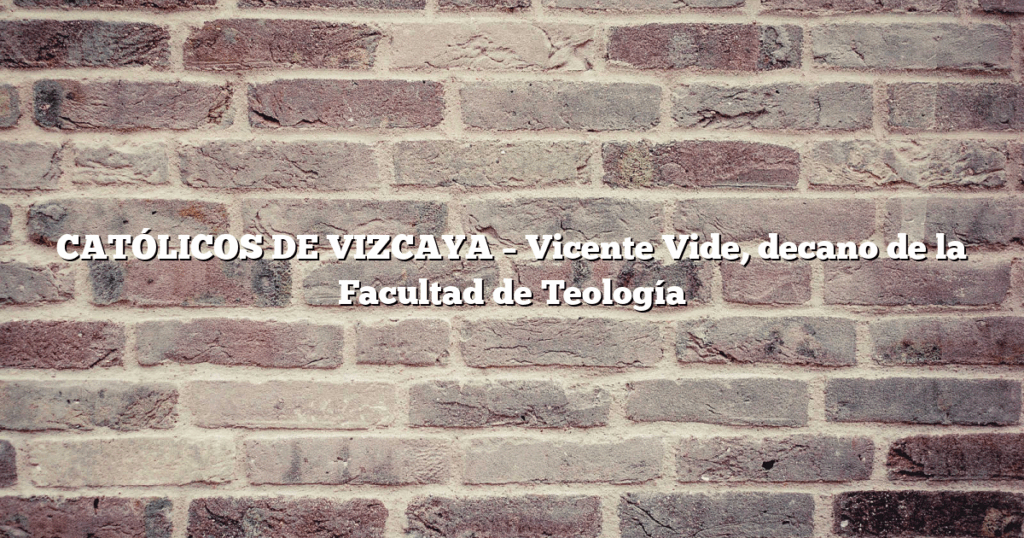 CATÓLICOS DE VIZCAYA – Vicente Vide, decano de la Facultad de Teología