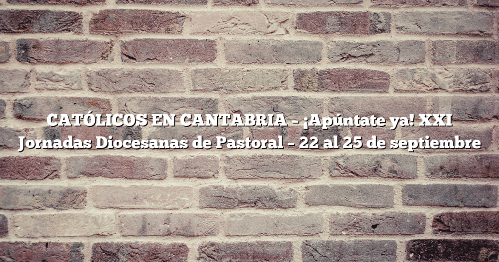 CATÓLICOS EN CANTABRIA – ¡Apúntate ya! XXI Jornadas Diocesanas de Pastoral – 22 al 25 de septiembre