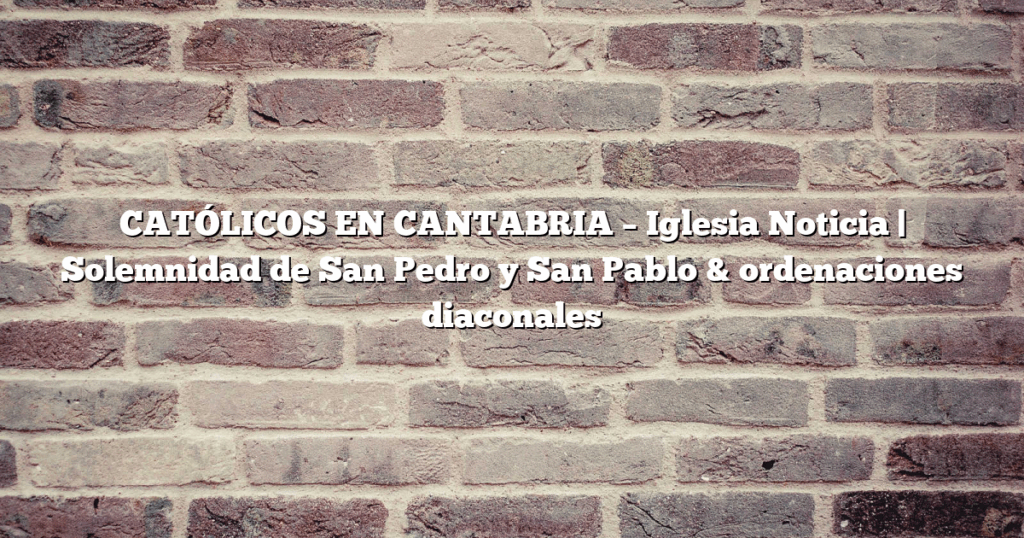 CATÓLICOS EN CANTABRIA – Iglesia Noticia | Solemnidad de San Pedro y San Pablo & ordenaciones diaconales