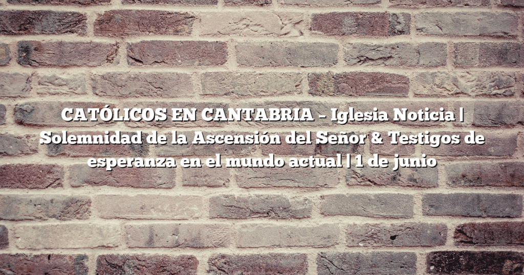 CATÓLICOS EN CANTABRIA – Iglesia Noticia | Solemnidad de la Ascensión del Señor & Testigos de esperanza en el mundo actual | 1 de junio