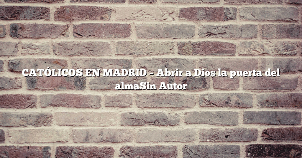CATÓLICOS EN MADRID – Abrir a Dios la puerta del almaSin Autor