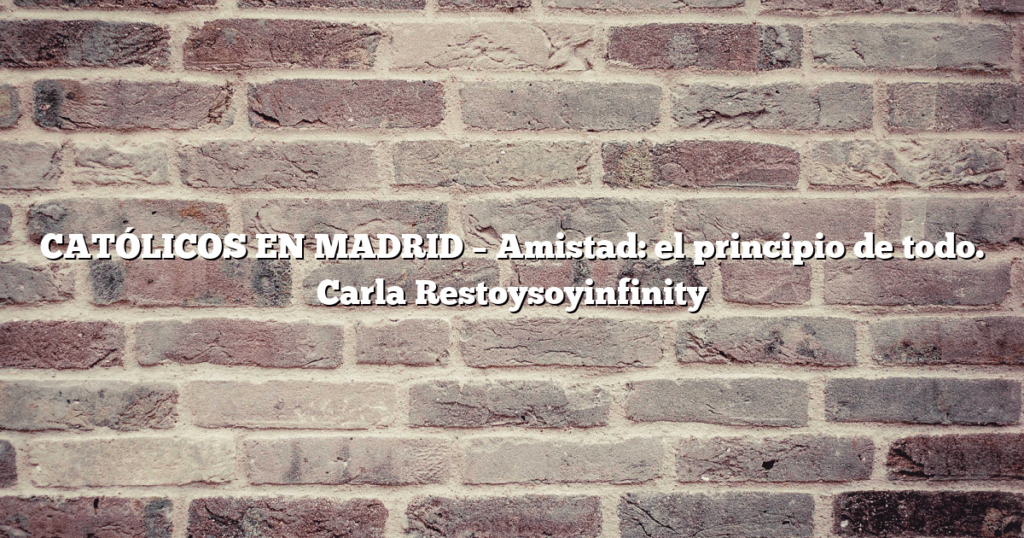 CATÓLICOS EN MADRID – Amistad: el principio de todo. Carla Restoysoyinfinity