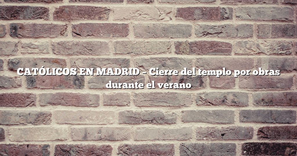 CATÓLICOS EN MADRID – Cierre del templo por obras durante el verano