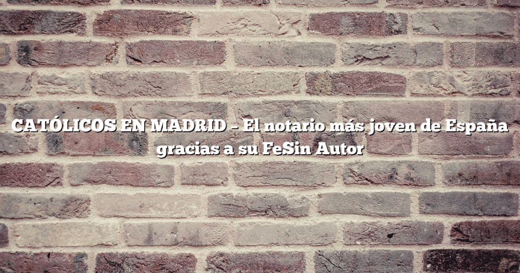 CATÓLICOS EN MADRID – El notario más joven de España gracias a su FeSin Autor