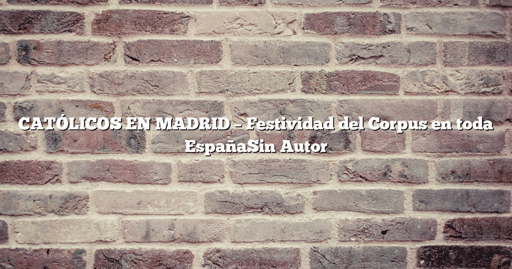 CATÓLICOS EN MADRID – Festividad del Corpus en toda EspañaSin Autor