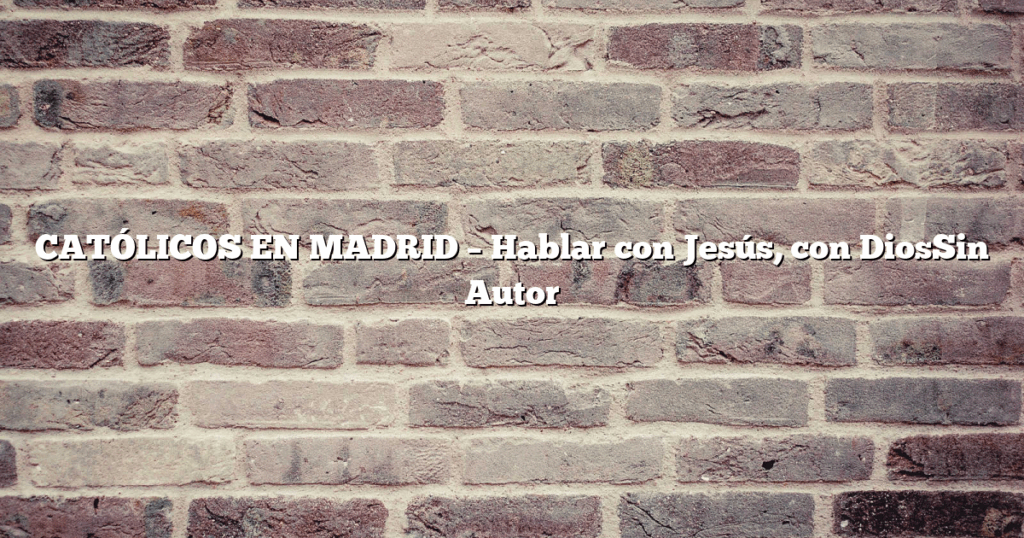 CATÓLICOS EN MADRID – Hablar con Jesús, con DiosSin Autor