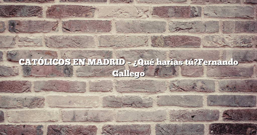 CATÓLICOS EN MADRID – ¿Qué harías tú?Fernando Gallego