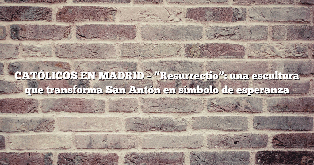 CATÓLICOS EN MADRID – “Resurrectio”: una escultura que transforma San Antón en símbolo de esperanza