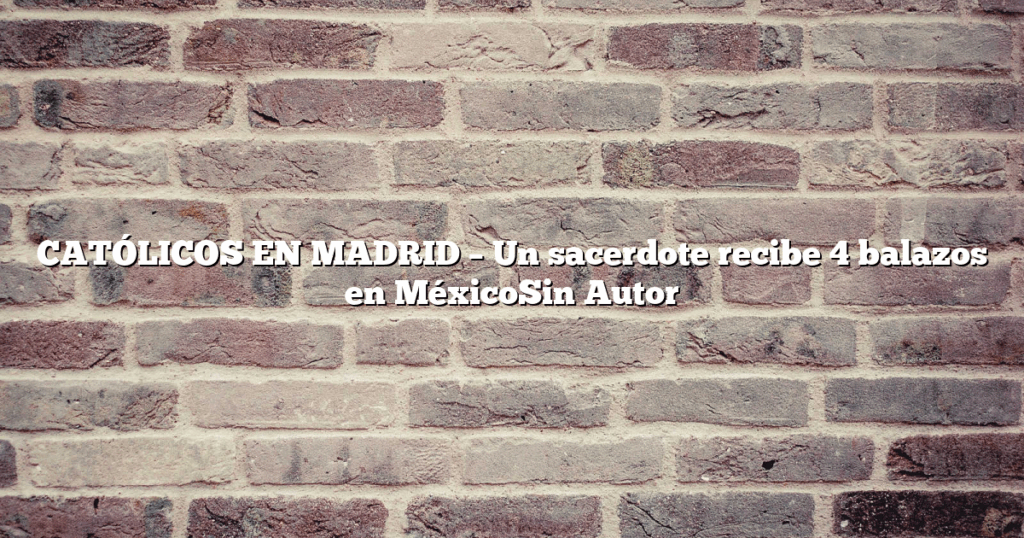 CATÓLICOS EN MADRID – Un sacerdote recibe 4 balazos en MéxicoSin Autor