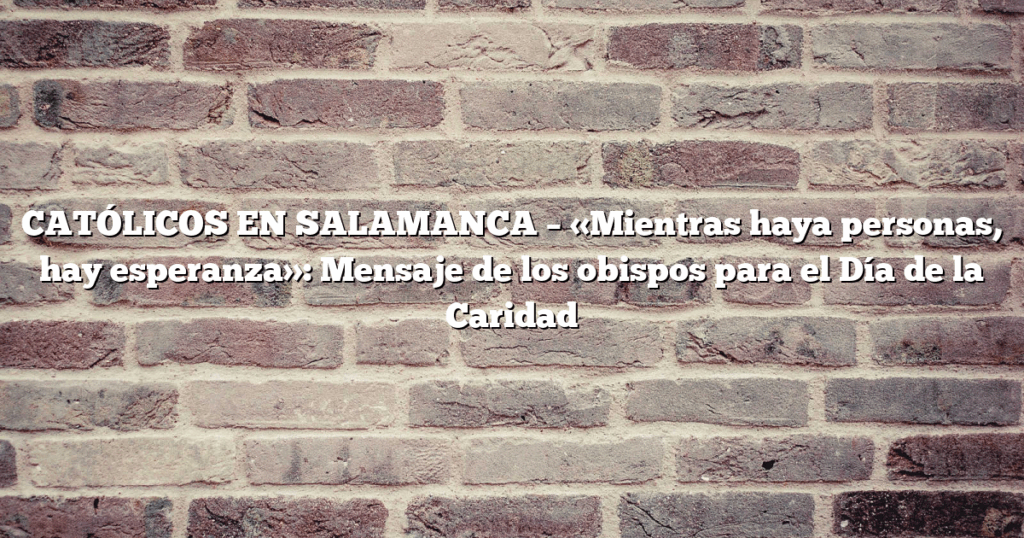 CATÓLICOS EN SALAMANCA – «Mientras haya personas, hay esperanza»: Mensaje de los obispos para el Día de la Caridad