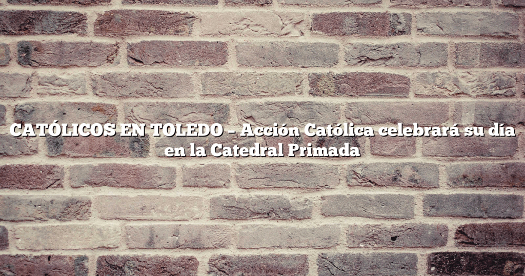 CATÓLICOS EN TOLEDO – Acción Católica celebrará su día en la Catedral Primada