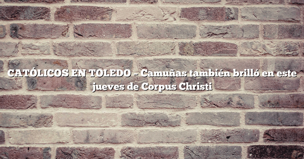 CATÓLICOS EN TOLEDO – Camuñas también brilló en este jueves de Corpus Christi