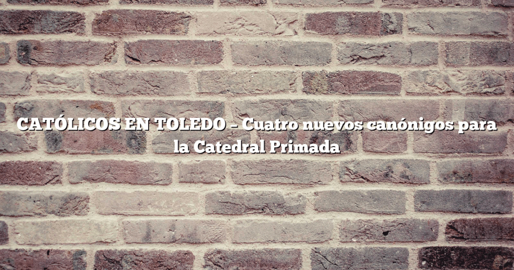 CATÓLICOS EN TOLEDO – Cuatro nuevos canónigos para la Catedral Primada