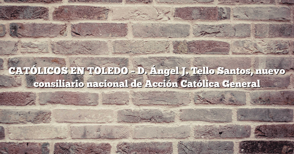 CATÓLICOS EN TOLEDO – D. Ángel J. Tello Santos, nuevo consiliario nacional de Acción Católica General