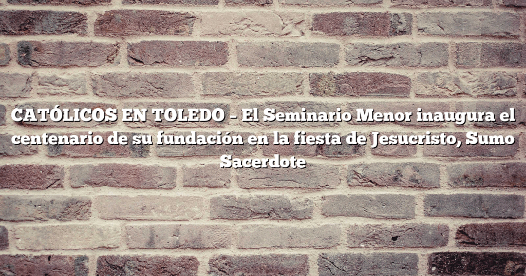 CATÓLICOS EN TOLEDO – El Seminario Menor inaugura el centenario de su fundación en la fiesta de Jesucristo, Sumo Sacerdote